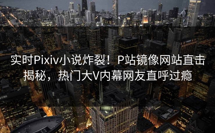 实时Pixiv小说炸裂！P站镜像网站直击揭秘，热门大V内幕网友直呼过瘾