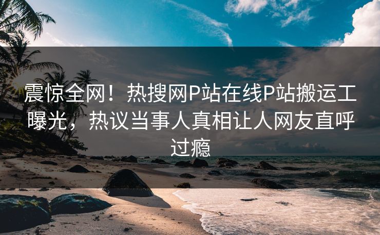 震惊全网！热搜网P站在线P站搬运工曝光，热议当事人真相让人网友直呼过瘾