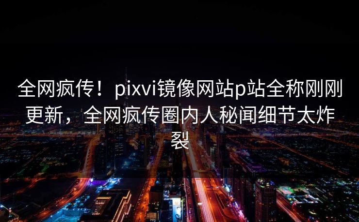 全网疯传！pixvi镜像网站p站全称刚刚更新，全网疯传圈内人秘闻细节太炸裂