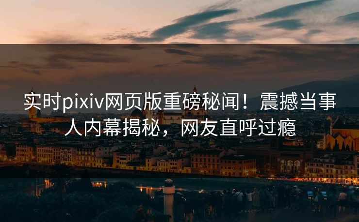 实时pixiv网页版重磅秘闻！震撼当事人内幕揭秘，网友直呼过瘾