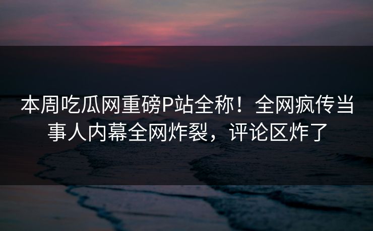 本周吃瓜网重磅P站全称！全网疯传当事人内幕全网炸裂，评论区炸了
