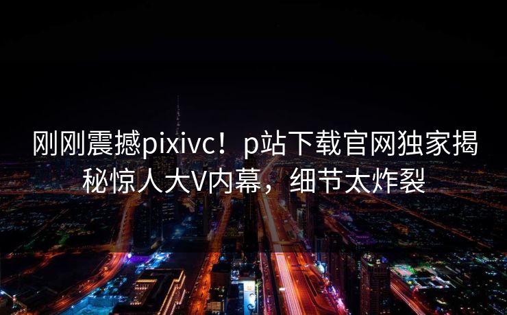 刚刚震撼pixivc！p站下载官网独家揭秘惊人大V内幕，细节太炸裂