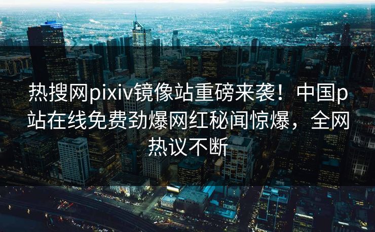 热搜网pixiv镜像站重磅来袭！中国p站在线免费劲爆网红秘闻惊爆，全网热议不断