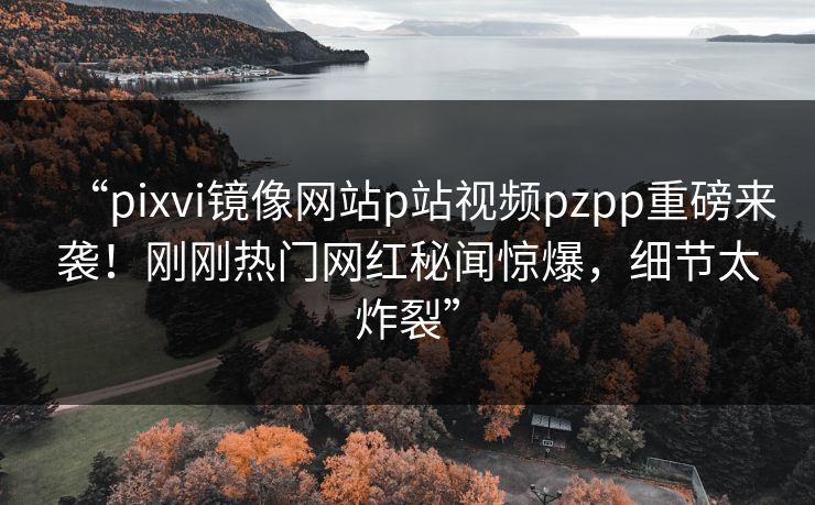 “pixvi镜像网站p站视频pzpp重磅来袭！刚刚热门网红秘闻惊爆，细节太炸裂”
