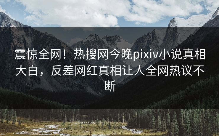 震惊全网！热搜网今晚pixiv小说真相大白，反差网红真相让人全网热议不断