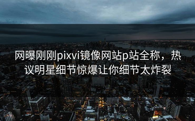 网曝刚刚pixvi镜像网站p站全称，热议明星细节惊爆让你细节太炸裂