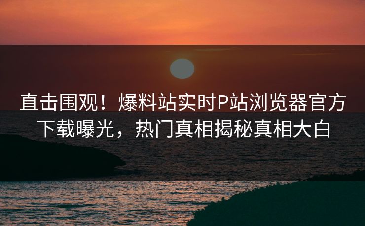 直击围观！爆料站实时P站浏览器官方下载曝光，热门真相揭秘真相大白