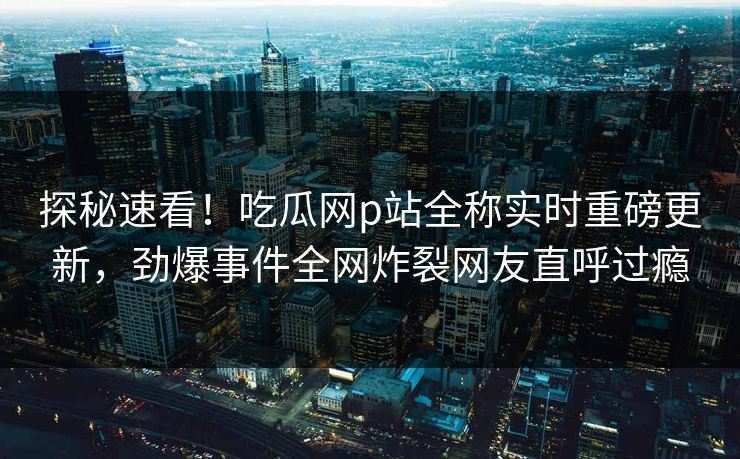 探秘速看！吃瓜网p站全称实时重磅更新，劲爆事件全网炸裂网友直呼过瘾