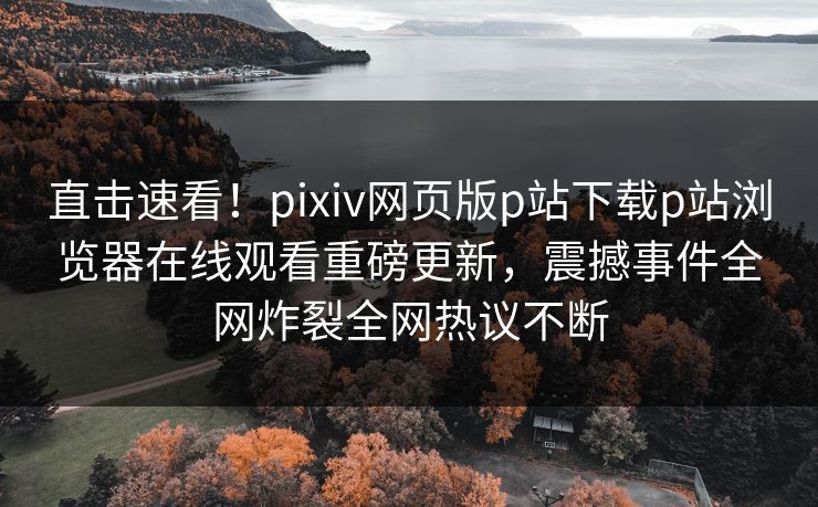 直击速看！pixiv网页版p站下载p站浏览器在线观看重磅更新，震撼事件全网炸裂全网热议不断
