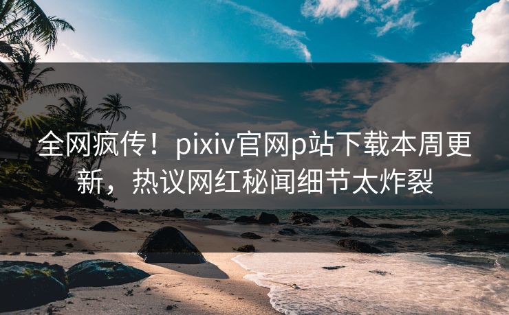 全网疯传！pixiv官网p站下载本周更新，热议网红秘闻细节太炸裂