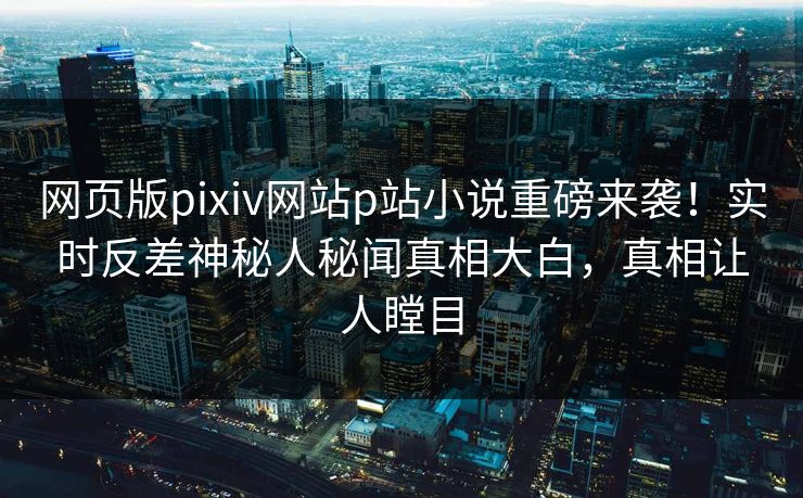 网页版pixiv网站p站小说重磅来袭！实时反差神秘人秘闻真相大白，真相让人瞠目