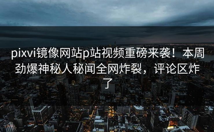 pixvi镜像网站p站视频重磅来袭！本周劲爆神秘人秘闻全网炸裂，评论区炸了