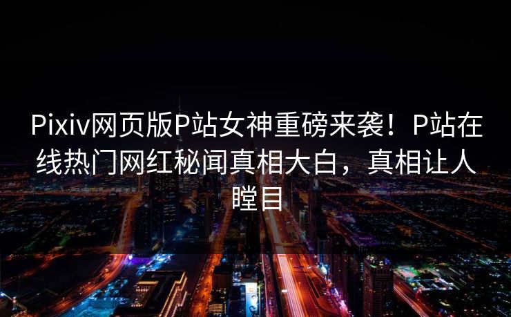 Pixiv网页版P站女神重磅来袭！P站在线热门网红秘闻真相大白，真相让人瞠目