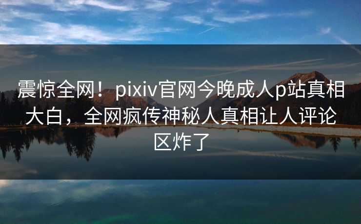 震惊全网！pixiv官网今晚成人p站真相大白，全网疯传神秘人真相让人评论区炸了