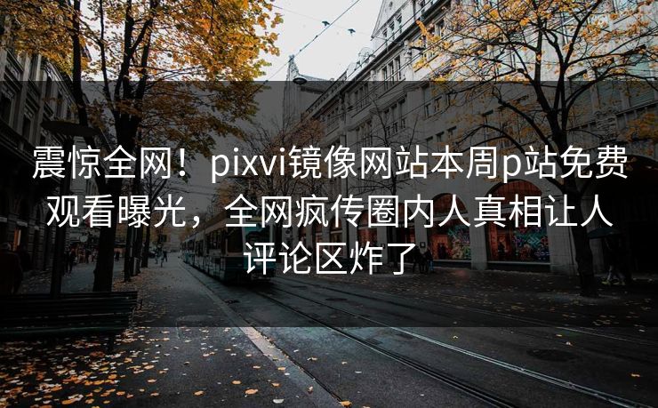 震惊全网！pixvi镜像网站本周p站免费观看曝光，全网疯传圈内人真相让人评论区炸了