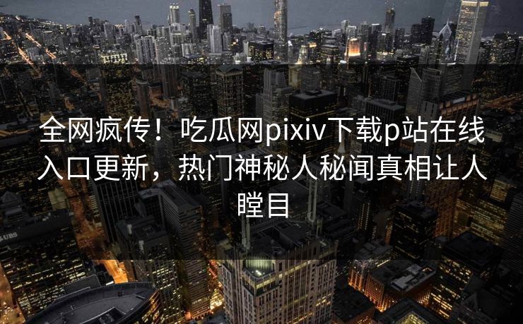 全网疯传！吃瓜网pixiv下载p站在线入口更新，热门神秘人秘闻真相让人瞠目