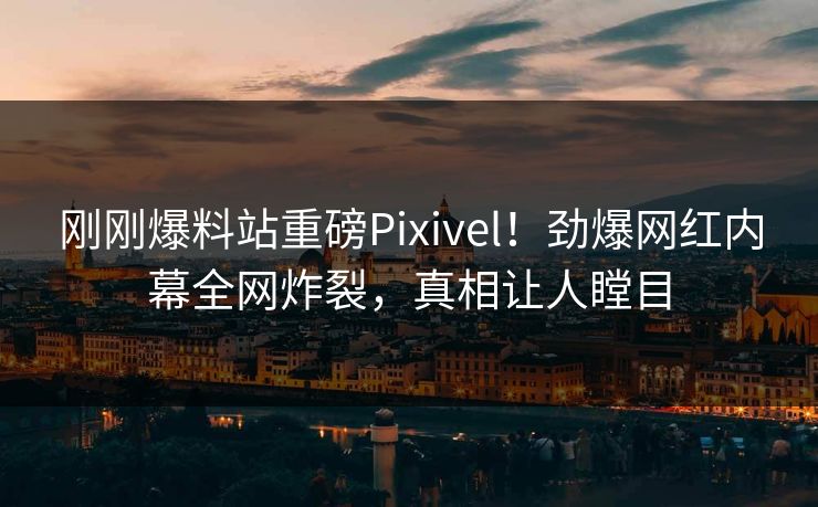 刚刚爆料站重磅Pixivel！劲爆网红内幕全网炸裂，真相让人瞠目
