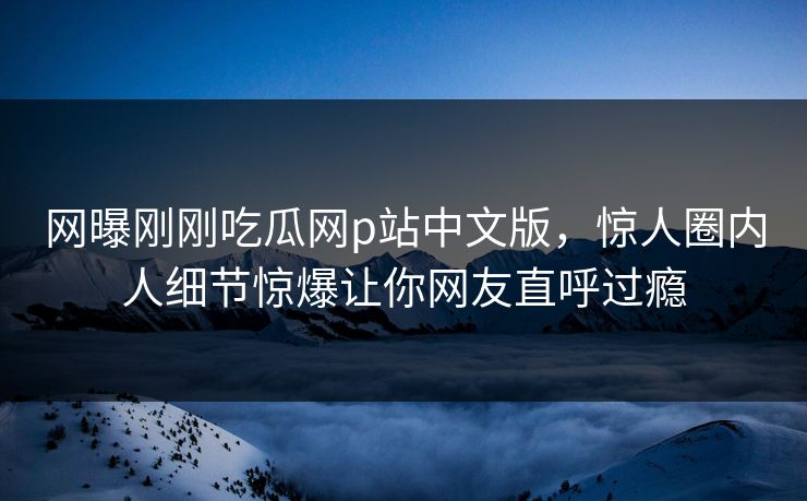 网曝刚刚吃瓜网p站中文版，惊人圈内人细节惊爆让你网友直呼过瘾