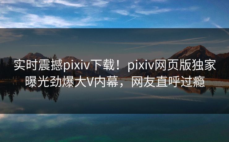 实时震撼pixiv下载！pixiv网页版独家曝光劲爆大V内幕，网友直呼过瘾
