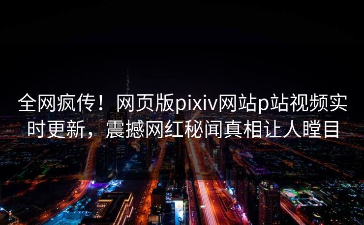 全网疯传！网页版pixiv网站p站视频实时更新，震撼网红秘闻真相让人瞠目