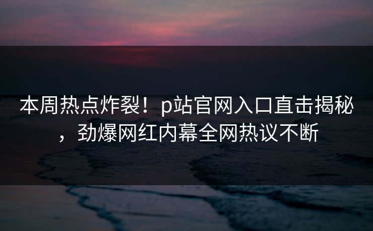 本周热点炸裂！p站官网入口直击揭秘，劲爆网红内幕全网热议不断
