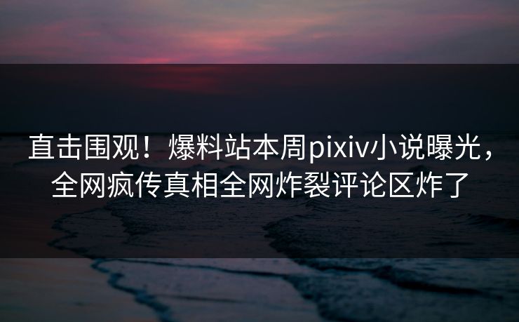 直击围观！爆料站本周pixiv小说曝光，全网疯传真相全网炸裂评论区炸了