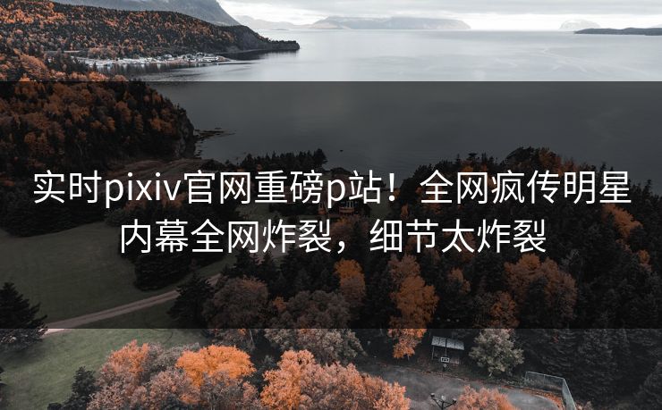 实时pixiv官网重磅p站！全网疯传明星内幕全网炸裂，细节太炸裂