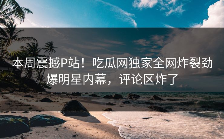 本周震撼P站！吃瓜网独家全网炸裂劲爆明星内幕，评论区炸了
