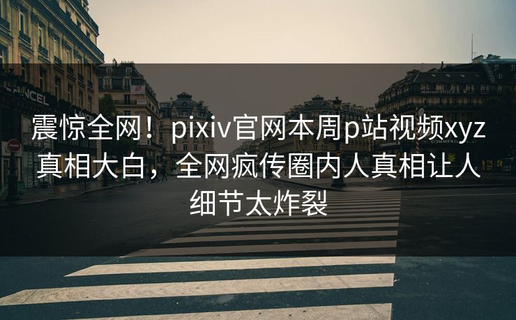 震惊全网！pixiv官网本周p站视频xyz真相大白，全网疯传圈内人真相让人细节太炸裂