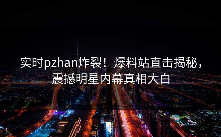 实时pzhan炸裂！爆料站直击揭秘，震撼明星内幕真相大白