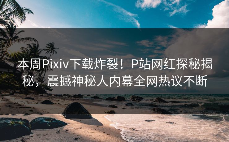 本周Pixiv下载炸裂！P站网红探秘揭秘，震撼神秘人内幕全网热议不断