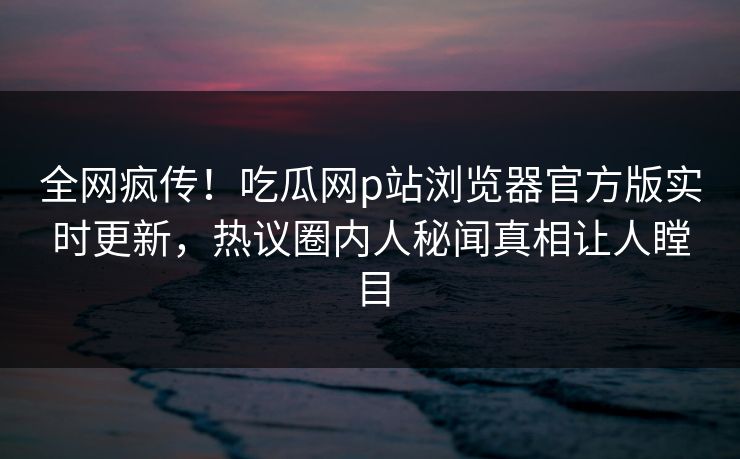 全网疯传！吃瓜网p站浏览器官方版实时更新，热议圈内人秘闻真相让人瞠目