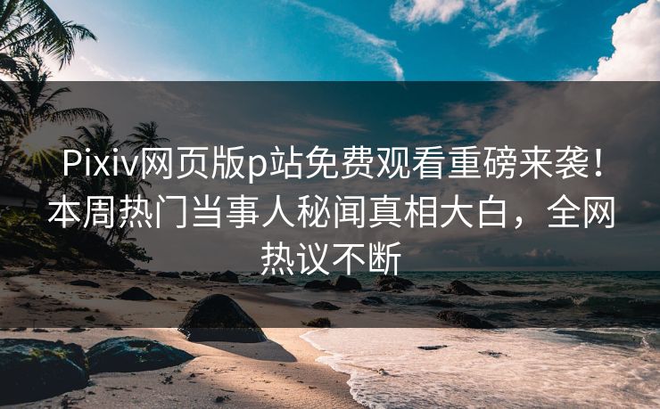 Pixiv网页版p站免费观看重磅来袭！本周热门当事人秘闻真相大白，全网热议不断