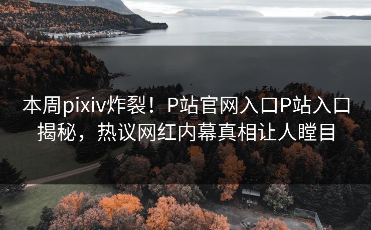 本周pixiv炸裂！P站官网入口P站入口揭秘，热议网红内幕真相让人瞠目