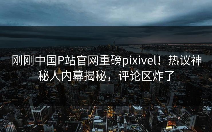 刚刚中国P站官网重磅pixivel！热议神秘人内幕揭秘，评论区炸了