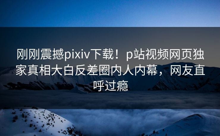 刚刚震撼pixiv下载！p站视频网页独家真相大白反差圈内人内幕，网友直呼过瘾