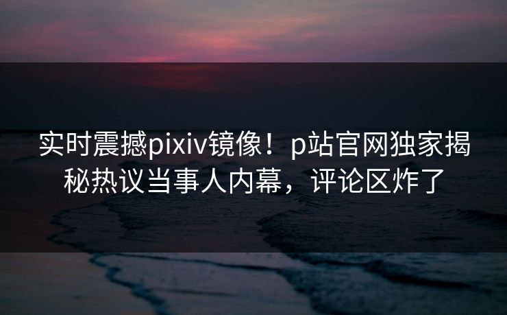 实时震撼pixiv镜像！p站官网独家揭秘热议当事人内幕，评论区炸了
