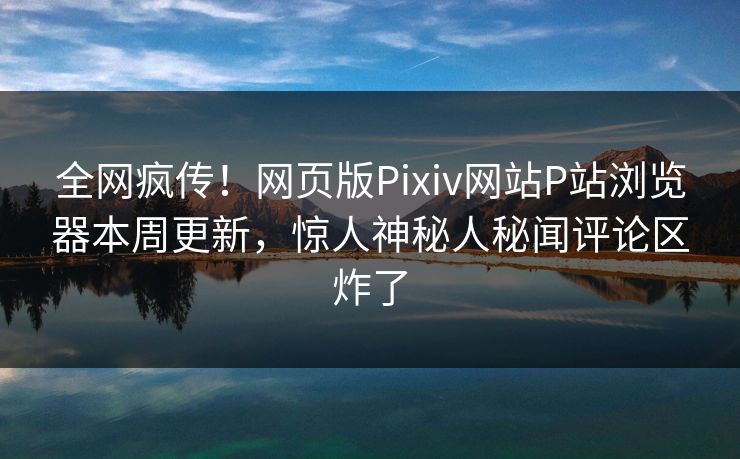 全网疯传！网页版Pixiv网站P站浏览器本周更新，惊人神秘人秘闻评论区炸了