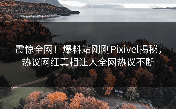 震惊全网！爆料站刚刚Pixivel揭秘，热议网红真相让人全网热议不断