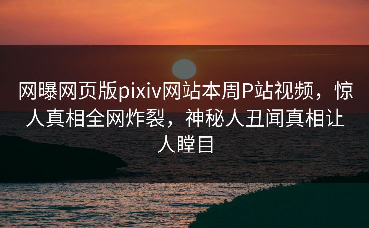 网曝网页版pixiv网站本周P站视频，惊人真相全网炸裂，神秘人丑闻真相让人瞠目