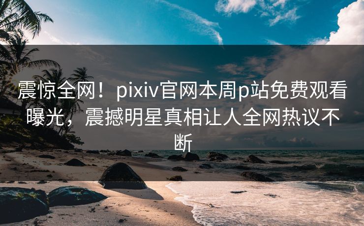 震惊全网！pixiv官网本周p站免费观看曝光，震撼明星真相让人全网热议不断