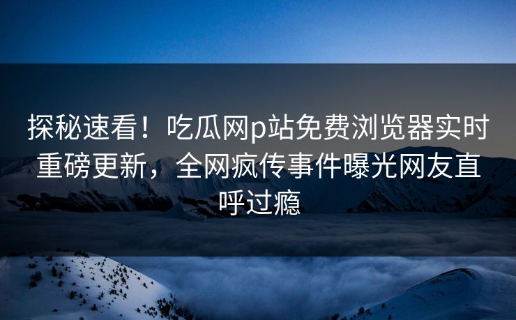 探秘速看！吃瓜网p站免费浏览器实时重磅更新，全网疯传事件曝光网友直呼过瘾