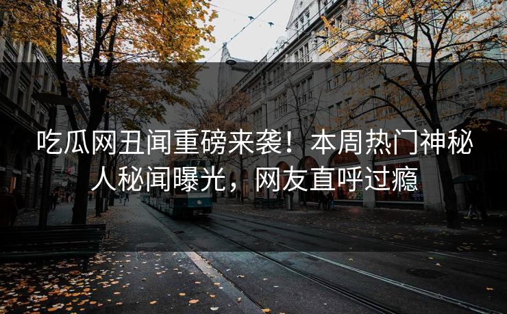 吃瓜网丑闻重磅来袭！本周热门神秘人秘闻曝光，网友直呼过瘾