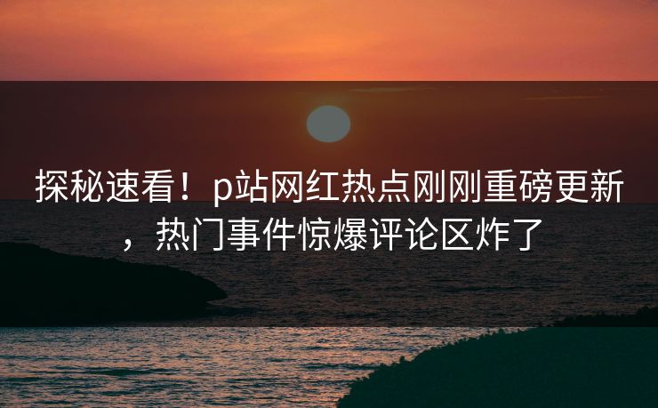 探秘速看！p站网红热点刚刚重磅更新，热门事件惊爆评论区炸了