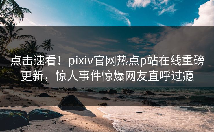 点击速看！pixiv官网热点p站在线重磅更新，惊人事件惊爆网友直呼过瘾