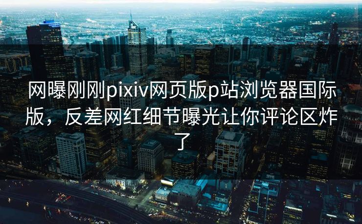 网曝刚刚pixiv网页版p站浏览器国际版，反差网红细节曝光让你评论区炸了
