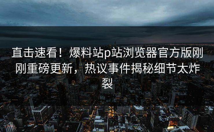 直击速看！爆料站p站浏览器官方版刚刚重磅更新，热议事件揭秘细节太炸裂