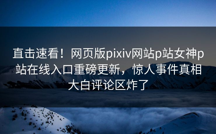 直击速看！网页版pixiv网站p站女神p站在线入口重磅更新，惊人事件真相大白评论区炸了