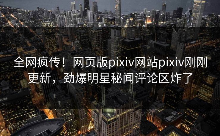 全网疯传！网页版pixiv网站pixiv刚刚更新，劲爆明星秘闻评论区炸了
