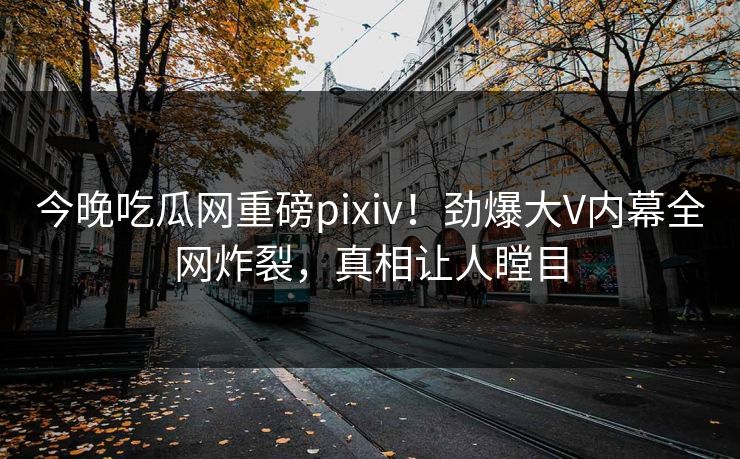 今晚吃瓜网重磅pixiv！劲爆大V内幕全网炸裂，真相让人瞠目